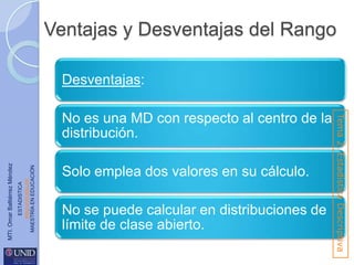 Ventajas y Desventajas del Rango
Desventajas:

ESTADISTICA
www.unid.edu.mx
MAESTRÍA EN EDUCACIÓN

MTI. Omar Baltiérrez Méndez

Solo emplea dos valores en su cálculo.
No se puede calcular en distribuciones de
límite de clase abierto.

Tema 2. Estadística Descriptiva

No es una MD con respecto al centro de la
distribución.

 