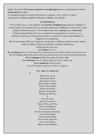 μήτηρ, τῆς νήσου. Όταν όμως η λήγουσα είναι βραχύχρονη τότε η παραλήγουσα παίρνει 
περισπωμένη: ἡ νῆσος. 
6. Η μακροκατάληκτη γενική και δοτική των ονομάτων, όταν τονίζεται, παίρνει 
περισπωμένη: ὁ ὁδηγός, αλλά τοῦ ὁδηγοῦ, τῳ ὁδηγῶ, τῶν ὁδηγῶν. 
Β. ΠΝΕΥΜΑΤΑ 
Όλες οι λέξεις της α. ε που αρχίζουν από φωνήεν ή δίφθογγο ή ρ παίρνουν πνεύμα. Το 
πνεύμα δήλωνε την προφορά του αντίστοιχου φωνήεντος ή διφθόγγου: πόσο λεπτά ( ψιλά) 
ή βαριά( δασέα) ακουγόταν. Τα πνεύματα ήταν δύο: η ψιλή( ἀ )και η δασεία(ἁ). 
Η δασεία αρχικά δηλωνόταν με το γράμμα Η και προφερόταν ως αχνό «χ». π.χ 
(χ)Ελλάς. Αργότερα το Η χωρίστηκε και με την πάροδο του χρόνου παγιώθηκαν τα 
σύμβολα που γνωρίζουμε. 
► Οι περισσότερες λέξεις που αρχίζουν από φωνήεν ή δίφθογγο παίρνουν ψιλή. Δασεία 
παίρνουν όλες οι λέξεις που αρχίζουν από ρ ή υ: ῥοή, ὕμνος. 
Επίσης δασεία παίρνουν : 
α) τά ἄρθρα: ὁ, ἡ, οἱ, αἱ, 
β) τά ἀριθμητικά: εἷς, ἕν, ἕξ, ἑπτά, ἑκατό καί τά παράγωγά τους: ἕνδεκα, ἑξήκοντα, ἑπτακόσια κ.λπ., 
γ) οἱ ἀντωνυμίες: ἡμεῖς, ὑμεῖς, οὗτος, αὕτη, ὅσος, ὁπόσος, ὅστις, ὅ,τι, ἕκαστος, ὑμέτερος, ἡμέτερος, 
δ) τά ἐπιρρήματα: ἅμα, ἕως, ὅπως, ὥς, ὁμοῦ, ἑξῆς, 
ε) οἱ σύνδεσμοι: ὅτι, ἵνα, ὅπως, ὅμως, ὅτε, ὅταν, ὁπότε, ὡς, 
στ) οἱ προθέσεις: ἕνεκα, ἕνεκεν. 
Και πολλά ακόμα ουσιαστικά, επίθετα, και ρήματα. 
Και τώρα ένα ποιηματάκι 
Α 
Ἅδης, ἅγιος, ἁγνός 
ἅμα, ἅμαξα, ἁπλός 
αἵμα, ἁμαρτία, ἅλμα 
ἅμιλλα, ἁφή, καί ἅρμα, 
ἁπαλός, ἁψύς, ἁψίδα 
ἁλυκή καί ἁλυσίδα 
ἁρμόζω καί ἁρμυρίζω 
ἁρπάζω καί ἁλωνίζω. 
Ε 
Ἕνα, ἕξι, ἑκατό, 
ἕδρα, ἕλκος, ἑρπετό, 
Ἕκτωρ, Ἕλλη, και Ἑλλάς, 
Ἑλικών καί ἑβδομάς, 
ἕλος, εἵλωτας, Ἑλένη, 
ἕνωσις καί εἱμαρμένη (ἑπομένη), 
ἑορτή, ἑστία, Ἑρμῆς, 
ἑαυτός, εὑρίσκω, ἑξῆς, 
ἑπτά, ἑσπέρα, ἑρμηνεία, 
ἕτερος, καί ἑταιρεία, 
Ἕβρος, εὕρημα, Ἑβραῖος, 
 