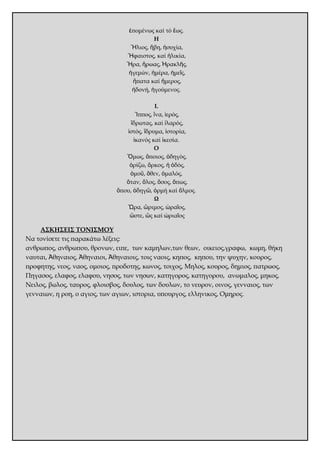 ἑπομένως καί τό ἕως. 
Η 
Ἥλιος, ἥβη, ἡσυχία, 
Ἥφαιστος, καί ἡλικία, 
Ἥρα, ἥρωας, Ἡρακλῆς, 
ἡγεμών, ἡμέρα, ἡμεῖς, 
ἥπατα καί ἥμερος, 
ἡδονή, ἡγούμενος. 
Ι. 
Ἵππος, ἵνα, ἱερός, 
ἵδρωτας, καί ἱλαρός, 
ἱστός, ἵδρυμα, ἱστορία, 
ἱκανός καί ἱκεσία. 
Ο 
Ὅμως, ὅποιος, ὁδηγός, 
ὁρίζω, ὅρκος, ἡ ὁδός, 
ὁμοῦ, ὅθεν, ὁμαλός, 
ὅταν, ὅλος, ὅσος, ὅπως, 
ὅπου, ὁδηγῶ, ὁρμή καί ὅλμος. 
Ω 
Ὥρα, ὥριμος, ὡραῖος, 
ὥστε, ὥς καί ὡριαῖος 
ΑΣΚΗΣΕΙΣ ΤΟΝΙΣΜΟΥ 
Να τονίσετε τις παρακάτω λέξεις: 
ανθρωπος, ανθρωπου, θρονων, ειπε, των καμηλων,των θεων, οικειος,γραφω, κωμη, θήκη 
ναυται, Ἀθηναιος, Ἀθηναιοι, Ἀθηναιοις, τοις ναοις, κηπος, κηπου, την ψυχην, κουρος, 
προφητης, νεος, ναος, ομοιος, προδοτης, κωνος, τοιχος, Μηλος, κουρος, δημιος, πατρωος, 
Πηγασος, ελαφος, ελαφου, νησος, των νησων, κατηγορος, κατηγορου, ανωμαλος, μηκος, 
Νειλος, βωλος, ταυρος, φλοισβος, δουλος, των δουλων, το νευρον, οινος, γενναιος, των 
γενναιων, η ροη, ο αγιος, των αγιων, ιστορια, υπουργος, ελληνικος, Ομηρος. 
