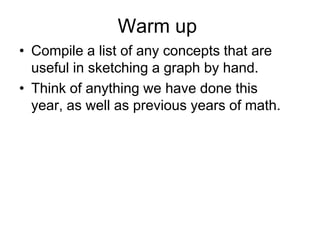 Warm up
• Compile a list of any concepts that are
useful in sketching a graph by hand.
• Think of anything we have done this
year, as well as previous years of math.

 