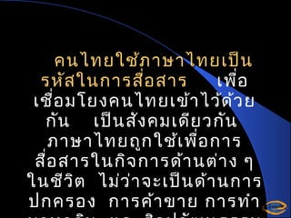 คนไทยใช้ภ าษาไทยเป็น
รหัส ในการสื่อ สาร
เพื่อ
เชื่อ มโยงคนไทยเข้า ไว้ด ้ว ย
กัน เป็น สัง คมเดีย วกัน
ภาษาไทยถูก ใช้เ พื่อ การ
สื่อ สารในกิจ การด้า นต่า ง ๆ
ในชีว ิต ไม่ว ่า จะเป็น ด้า นการ
ปกครอง การค้า ขาย การทำา

 