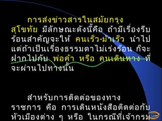 การส่ง ข่า วสารในสมัย กรุง
สุโ ขทัย มีล ัก ษณะดัง นี้ค อ ถ้า มีเ รื่อ งรีบ
ื
ร้อ นสำา คัญ จะให้ คนเร็ว -ม้า เร็ว นำา ไป
แต่ถ ้า เป็น เรื่อ งธรรมดาไม่เ ร่ง ร้อ น ก็จ ะ
ฝากไปกับ พ่อ ค้า หรือ คนเดิน ทาง ที่
จะผ่า นไปทางนั้น
สำา หรับ การติด ต่อ ของทาง
ราชการ คือ การเดิน หนัง สือ ติด ต่อ กับ
หัว เมือ งต่า ง ๆ หรือ ในกรณีท ี่เ จ้า กรม

 