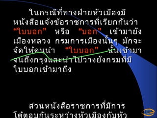 ในกรณีท ี่ท างฝ่า ยหัว เมือ งมี
หนัง สือ แจ้ง ข้อ ราชการที่เ รีย กกัน ว่า
“ใบบอก ” หรือ “บอก ” เข้า มายัง
เมือ งหลวง กรมการเมือ งนั้น ๆ มัก จะ
จัด ให้ค นนำา “ใบบอก ” นั้น เข้า มา
จนถึง กรุง และนำา ไปวางยัง กรมที่ม ี
ใบบอกเข้า มาถึง

ส่ว นหนัง สือ ราชการที่ม ีก าร
โต้ต อบกัน ระหว่า งหัว เมือ งกับ หัว

 