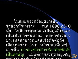 ในสมัย กรุง ศรีอ ยุธ ยาเป็น
ราชธานีร ะหว่า ง
พ .ศ .1890-2310
นั้น ได้ม ก ารขุด คลองเป็น คูเ มือ งและ
ี
เป็น เส้น ทางคมนาคม พ่อ ค้า ชาวต่า ง
ประเทศสามารถ แล่น เรือ ติด ต่อ ถึง
เมือ งหลวงทำา ให้ก ารค้า ขายเฟือ งฟู
่
มากขึ้น การส่ง ข่า วสารก็อ าศัย พ่อ ค้า
เป็น สำา คัญ แม้แ ต่ก ารส่ง ทูต อัญ เชิญ

 
