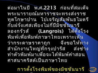 ต่อ มาในปี พ .ศ .2213 ก่อ นที่ส มเด็จ
พระนารายณ์ม หาราชจะทรงส่ง ราช
ทูต โกษาปาน ไปเจริญ สัม พัน ธไมตรี
กับ ฝรั่ง เศสเพีย งไม่ก ี่ป ม ิช ชัน นารี
ี
ลองกรัว ส์
(Langrois) ได้ต ั้ง โรง
พิม พ์เ พื่อ พิม พ์ภ าษาไทยเพราะเห็น
ว่า กระดาษราคาถูก
จึง ขอให้ท าง
สำา นัก งานใหญ่ท ก รุง ปารีส
ี่
ส่ง ช่า ง
ทำา ตัว พิม พ์ม าเพื่อ จะได้พ ิม พ์ค ำา สอน
ศาสนาคริส ต์เ ป็น ภาษาไทย
การตั้ง โรงพิม พ์ข องมิช ชัน นารี

 
