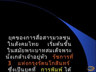 ยุค ของการสือ สารมวลชน
่
ในสัง คมไทย
เริ่ม ต้น ขึ้น
ในสมัย พระบาทสมเด็จ พระ
นั่ง เกล้า เจ้า อยู่ห ัว รัช การที่
3 แห่ง กรุง รัต นโกสิน ทร์
ซึ่ง เป็น ยุค ที่ การพิม พ์ ได้

 