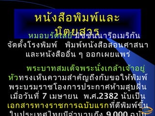 หนัง สือ พิม พ์แ ละ
นิต มิช ชัน นารีอ เมริก ัน
หมอบรัด เลย์ยสาร

จัด ตั้ง โรงพิม พ์ พิม พ์ห นัง สือ สอนศาสนา
และหนัง สือ อื่น ๆ ออกเผยแพร่
พระบาทสมเด็จ พระนั่ง เกล้า เจ้า อยู่
หัว ทรงเห็น ความสำา คัญ ถึง กับ ขอให้พ ม พ์
ิ
พระบรมราชโองการประกาศห้า มสูบ ฝิน
่
เมื่อ วัน ที่ 7 เมษายน พ.ศ.2382 นับ เป็น
เอกสารทางราชการฉบับ แรก ที่ต ีพ ม พ์ข น
ิ
ึ้

 