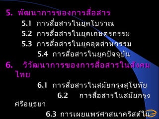 5. พัฒ นาการของการสือ สาร
่
5.1
5.2
5.3

6.

การสือ สารในยุค โบราณ
่
การสือ สารในยุค เกษตรกรรม
่
การสือ สารในยุค อุต สาหกรรม
่
5.4 การสือ สารในยุค ปัจ จุบ น
่
ั

วิว ัฒ นาการของการสื่อ สารในสัง คม
ไทย
6.1 การสือ สารในสมัย กรุง สุโ ขทัย
่
6.2
การสือ สารในสมัย กรุง
่
ศรีอ ยุธ ยา
6.3 การเผยแพร่ศ าสนาคริส ต์ใ น

 