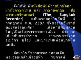 จึง ได้พ ิม พ์ห นัง สือ พิม พ์ร ายปัก ษ์อ อก
มาทั้ง ภาษาไทย และ ภาษาอัง กฤษ
ชือ
่
บางกอกรีค อเดอร์
(The
Bangkok
Recorder)
ฉบับ แรกออกในวัน ที่
4
กรกฎาคม พ.ศ. 2387 ซึ่ง ตรงกับ วัน ชาติ
ของสหรัฐ อเมริก า
เนือ หาที่พ ิม พ์ส ว น
้
่
ใหญ่เ ป็น เรื่อ งราวทางการเมือ ง
ประกาศ
เกี่ย วกับ การค้า ขาย
รายงานข่า วจาก
อเมริก า ยุโ รป และประเทศเพื่อ นบ้า นใน
เอเชีย
ต่อ มาในรัช กาลพระบาทสมเด็จ
พระจอมเกล้า เจ้า อยู่ห ัว
รัช กาลที่

4

 