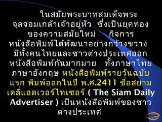 ในสมัย พระบาทสมเด็จ พระ
จุล จอมเกล้า เจ้า อยูห ัว ซึง เป็น ยุค ทอง
่
่
ของความสมัย ใหม่
กิจ การ
หนัง สือ พิม พ์ไ ด้พ ัฒ นาอย่า งกว้า งขวาง
มีท ั้ง คนไทยและชาวต่า งประเทศออก
หนัง สือ พิม พ์ก ัน มากมาย ทั้ง ภาษาไทย
ภาษาอัง กฤษ หนัง สือ พิม พ์ร ายวัน ฉบับ
แรก พิม พ์อ อกในปี พ.ศ.2411 ชื่อ สยาม
เดลี่แ อดเวอร์ไ ทเซอร์ ( The Siam Daily
Advertiser ) เป็น หนัง สือ พิม พ์ข องชาว
ต่า งประเทศ

 