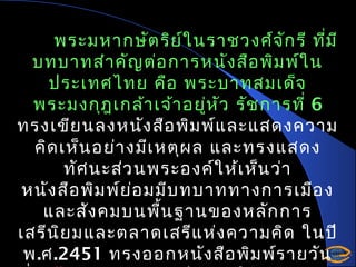 พระมหากษัต ริย ใ นราชวงศ์จ ัก รี ที่ม ี
์
บทบาทสำา คัญ ต่อ การหนัง สือ พิม พ์ใ น
ประเทศไทย คือ พระบาทสมเด็จ
พระมงกุฎ เกล้า เจ้า อยู่ห ัว รัช การที่ 6
ทรงเขีย นลงหนัง สือ พิม พ์แ ละแสดงความ
คิด เห็น อย่า งมีเ หตุผ ล และทรงแสดง
ทัศ นะส่ว นพระองค์ใ ห้เ ห็น ว่า
หนัง สือ พิม พ์ย อ มมีบ ทบาททางการเมือ ง
่
และสัง คมบนพื้น ฐานของหลัก การ
เสรีน ิย มและตลาดเสรีแ ห่ง ความคิด ในปี
พ.ศ.2451 ทรงออกหนัง สือ พิม พ์ร ายวัน

 