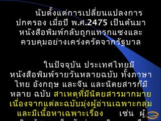 นับ ตั้ง แต่ก ารเปลี่ย นแปลงการ
ปกครอง เมือ ปี พ.ศ.2475 เป็น ต้น มา
่
หนัง สือ พิม พ์ก ลับ ถูก แทรกแซงและ
ควบคุม อย่า งเคร่ง ครัด จากรัฐ บาล
ในปัจ จุบ ัน ประเทศไทยมี
หนัง สือ พิม พ์ร ายวัน หลายฉบับ ทั้ง ภาษา
ไทย อัง กฤษ และจีน และนิต ยสารก็ม ี
หลาย ฉบับ สาเหตุท ี่ม ีน ิต ยสารมากมาย
เนื่อ งจากแต่ล ะฉบับ มุง ผูอ ่า นเฉพาะกลุ่ม
่ ้
และมีเ นื้อ หาเฉพาะเรื่อ ง
เช่น ผู้

 