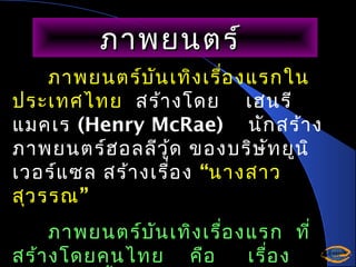 ภาพยนตร์
ภาพยนตร์บ ัน เทิง เรื่อ งแรกใน
ประเทศไทย สร้า งโดย เฮนรี
แมคเร (Henry McRae) นัก สร้า ง
ภาพยนตร์ฮ อลลีว ู้ด ของบริษ ัท ยูน ิ
เวอร์แ ซล สร้า งเรื่อ ง “นางสาว
สุว รรณ”
ภาพยนตร์บ ัน เทิง เรื่อ งแรก ที่
สร้า งโดยคนไทย คือ
เรื่อ ง

 