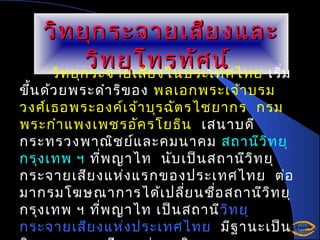 วิท ยุก ระจายเสีย งและ
วิท ยุโ ทรทัศ น์
วิท ยุก ระจายเสีย งในประเทศไทย เริ่ม

ขึ้น ด้ว ยพระดำา ริข อง พลเอกพระเจ้า บรม
วงศ์เ ธอพระองค์เ จ้า บุร ฉัต รไชยากร กรม
พระกำา แพงเพชรอัค รโยธิน เสนาบดี
กระทรวงพาณิช ย์แ ละคมนาคม สถานีว ิท ยุ
กรุง เทพ ฯ ที่พ ญาไท นับ เป็น สถานีว ิท ยุ
กระจายเสีย งแห่ง แรกของประเทศไทย ต่อ
มากรมโฆษณาการได้เ ปลี่ย นชือ สถานีว ิท ยุ
่
กรุง เทพ ฯ ที่พ ญาไท เป็น สถานีวิท ยุ
วิ
กระจายเสีย งแห่ง ประเทศไทย มีฐ านะเป็น

 
