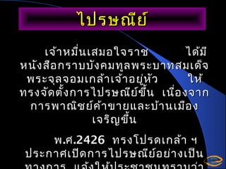 ไปรษณีย ์
เจ้า หมื่น เสมอใจราช
ได้ม ี
หนัง สือ กราบบัง คมทูล พระบาทสมเด็จ
พระจุล จอมเกล้า เจ้า อยูห ัว
่
ให้
ทรงจัด ตั้ง การไปรษณีย ข ึ้น เนื่อ งจาก
์
การพาณิช ย์ค า ขายและบ้า นเมือ ง
้
เจริญ ขึ้น
พ .ศ .2426 ทรงโปรดเกล้า ฯ
ประกาศเปิด การไปรษณีย อ ย่า งเป็น
์

 