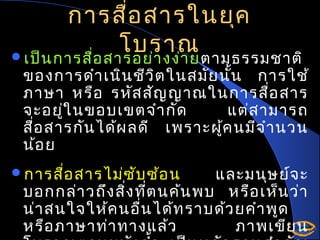 การสื่อ สารในยุค
โบราณ
เป็น การสื่อ สารอย่า งง่า ยตามธรรมชาติ

ของการดำา เนิน ชีว ิต ในสมัย นั้น การใช้
ภาษา หรือ รหัส สัญ ญาณในการสือ สาร
่
จะอยู่ใ นขอบเขตจำา กัด
แต่ส ามารถ
สือ สารกัน ได้ผ ลดี เพราะผู้ค นมีจ ำา นวน
่
น้อ ย

การสื่อ สารไม่ซ ับ ซ้อ น

และมนุษ ย์จ ะ
บอกกล่า วถึง สิง ที่ต นค้น พบ หรือ เห็น ว่า
่
น่า สนใจให้ค นอื่น ได้ท ราบด้ว ยคำา พูด
หรือ ภาษาท่า ทางแล้ว
ภาพเขีย น

 