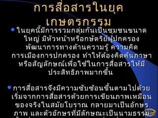 การสื่อ สารในยุค
เกษตรกรรม

 ในยุค นีม ก ารรวมกลุม กัน เป็น ชุม ชนขนาด
้ ี
่

ใหญ่ มีห ัว หน้า หรือ กษัต ริย ์ผ ป กครอง
ู้
พัฒ นาการทางด้า นความรู้ ความคิด
การเมือ งการปกครอง ทำา ให้ต อ งคิด ค้น ภาษา
้
หรือ สัญ ลัก ษณ์เ พื่อ ใช้ใ นการสือ สารให้ม ี
่
ประสิท ธิภ าพมากขึ้น

 การสือ สารจึง มีค วามซับ ซ้อ นขึ้น ตามไปด้ว ย
่

เริ่ม จากการสือ สารด้ว ยการเขีย นภาพเหมือ น
่
ของจริง ในสมัย โบราณ กลายมาเป็น อัก ษร
ภาพ และตัว อัก ษรที่ม ล ัก ษณะเป็น นามธรรม
ี

 