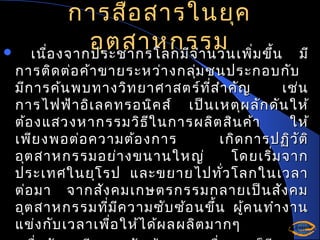 

การสื่อ สารในยุค
อุต สาหกรรม ่ม ขึ้น
เนื่อ งจากประชากรโลกมีจ ำา นวนเพิ

มี
การติด ต่อ ค้า ขายระหว่า งกลุ่ม ชนประกอบกับ
มีก ารค้น พบทางวิท ยาศาสตร์ท ี่ส ำา คัญ
เช่น
การไฟฟ้า อิเ ลคทรอนิค ส์ เป็น เหตุผ ลัก ดัน ให้
ต้อ งแสวงหากรรมวิธ ใ นการผลิต สิน ค้า
ี
ให้
เพีย งพอต่อ ความต้อ งการ
เกิด การปฏิว ัต ิ
อุต สาหกรรมอย่า งขนานใหญ่
โดยเริ่ม จาก
ประเทศในยุโ รป และขยายไปทั่ว โลกในเวลา
ต่อ มา จากสัง คมเกษตรกรรมกลายเป็น สัง คม
อุต สาหกรรมที่ม ีค วามซับ ซ้อ นขึ้น ผูค นทำา งาน
้
แข่ง กับ เวลาเพื่อ ให้ไ ด้ผ ลผลิต มากๆ

 