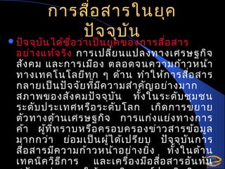 การสื่อ สารในยุค
ปัจ จุบ ัน
 ปัจ จุบ น ได้ช อ ว่า เป็น ยุค ของการสือ สาร
ั
ื่
่

อย่า งแท้จ ริง การเปลีย นแปลงทางเศรษฐกิจ
่
สัง คม และการเมือ ง ตลอดจนความก้า วหน้า
ทางเทคโนโลยีท ุก ๆ ด้า น ทำา ให้ก ารสือ สาร
่
กลายเป็น ปัจ จัย ที่ม ค วามสำา คัญ อย่า งมาก
ี
สภาพของสัง คมปัจ จุบ น ทั้ง ในระดับ ชุม ชน
ั
ระดับ ประเทศหรือ ระดับ โลก เกิด การขยาย
ตัว ทางด้า นเศรษฐกิจ การแก่ง แย่ง ทางการ
ค้า ผูท ี่ท ราบหรือ ครอบครองข่า วสารข้อ มูล
้
มากกว่า ย่อ มเป็น ผูไ ด้เ ปรีย บ ปัจ จุบ น การ
้
ั
สือ สารมีค วามก้า วหน้า อย่า งยิ่ง ทั้ง ในด้า น
่
เทคนิค วิธ ีก าร และเครื่อ งมือ สือ สารอัน ทัน
่

 