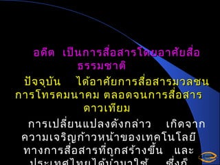 อดีต เป็น การสือ สารโดยอาศัย สื่อ
่
ธรรมชาติ
ปัจ จุบ ัน ได้อ าศัย การสือ สารมวลชน
่
การโทรคมนาคม ตลอดจนการสื่อ สาร
ดาวเทีย ม
การเปลี่ย นแปลงดัง กล่า ว เกิด จาก
ความเจริญ ก้า วหน้า ของเทคโนโลยี
ทางการสื่อ สารที่ถ ูก สร้า งขึ้น และ

 