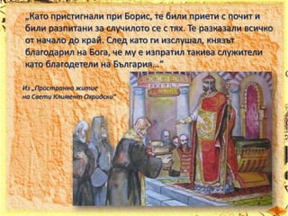 „Като пристигнали при Борис, те били приети с почит и
били разпитани за случилото се с тях. Те разказали всичко
от начало до край. След като ги изслушал, князът
благодарил на Бога, че му е изпратил такива служители
като благодетели на България…“
Из „Пространно житие
на Свети Климент Охридски“

 