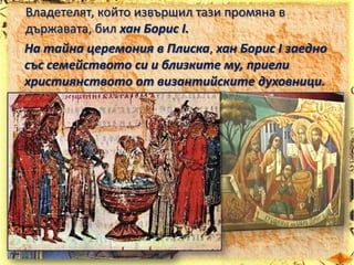 Владетелят, който извършил тази промяна в
държавата, бил хан Борис І.
На тайна церемония в Плиска, хан Борис І заедно
със семейството си и близките му, приели
християнството от византийските духовници.

 