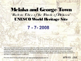 Melaka and George Town 
‘His to ric Citie s o f the Stra its o f Ma la c c a ’ 
UNESCO World Heritage Site 
This is an educational and non-commercial slide. No portion of this publication may be reproduced in whole or part 
without the written permission of the producers. While every effort has been made to ensure that the information 
contained herein is correct at the time of publication, the producers shall not be held liable for any errors, omissions, 
inaccuracies or accidents which may occur. Academic sharing encouraged, please acknowledge Arts-ED and CHAT in 
full. New or updated research is welcome. 
For more about Penang Shophouse, see www.penangshophouse.com.my 
 