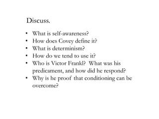 Discuss.
•
•
•
•
•

What is self-awareness?
How does Covey define it?
What is determinism?
How do we tend to use it?
Who is Victor Frankl? What was his
predicament, and how did he respond?
• Why is he proof that conditioning can be
overcome?

 