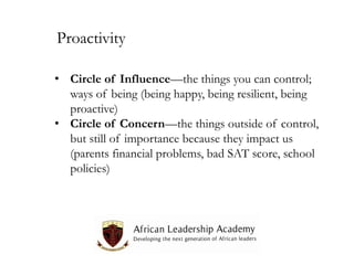 Proactivity
• Circle of Influence—the things you can control;
ways of being (being happy, being resilient, being
proactive)
• Circle of Concern—the things outside of control,
but still of importance because they impact us
(parents financial problems, bad SAT score, school
policies)

 
