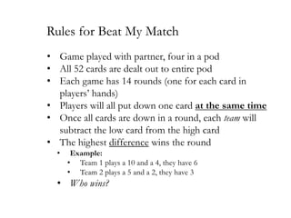 Rules for Beat My Match
• Game played with partner, four in a pod
• All 52 cards are dealt out to entire pod
• Each game has 14 rounds (one for each card in
players’ hands)
• Players will all put down one card at the same time
• Once all cards are down in a round, each team will
subtract the low card from the high card
• The highest difference wins the round
•

Example:
• Team 1 plays a 10 and a 4, they have 6
• Team 2 plays a 5 and a 2, they have 3

• Who wins?

 