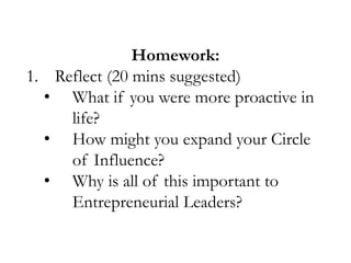 Homework:
1. Reflect (20 mins suggested)
• What if you were more proactive in
life?
• How might you expand your Circle
of Influence?
• Why is all of this important to
Entrepreneurial Leaders?

 
