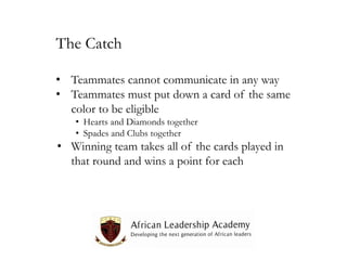 The Catch
• Teammates cannot communicate in any way
• Teammates must put down a card of the same
color to be eligible
• Hearts and Diamonds together
• Spades and Clubs together

• Winning team takes all of the cards played in
that round and wins a point for each

 