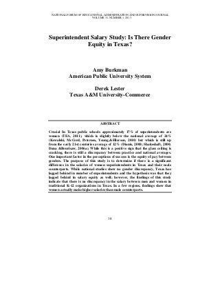 NATIONAL FORUM OF EDUCATIONAL ADMINISTRATION AND SUPERVISION JOURNAL
VOLUME 31, NUMBER 1, 2013

Superintendent Salary Study: Is There Gender
Equity in Texas?

Amy Burkman
American Public University System
Derek Lester
Texas A&M University-Commerce

ABSTRACT
Crucial In Texas public schools approximately 17% of superintendents are
women (TEA, 2011), which is slightly below the national average of 24%
(Kowalski, McCord, Petersen, Young,&Ellerson, 2010) but which is still up
from the early 21st centuries average of 12% (Dianis, 2000; Shakeshaft, 2000;
Dana &Bourisaw, 2006a). While this is a positive sign that the glass ceiling is
cracking, there is still a discrepancy between practice and national averages.
One important factor in the perceptions of success is the equity of pay between
genders. The purpose of this study is to determine if there is a significant
difference in the salaries of women superintendents in Texas and their male
counterparts. While national studies show no gender discrepancy, Texas has
lagged behind in number of superintendents and the hypothesis was that they
lagged behind in salary equity as well; however, the findings of this study
indicate that there is no discrepancy in the salary between men and women in
traditional K-12 organizations in Texas. In a few regions, findings show that
women actually make higher salaries than male counterparts.

38

 