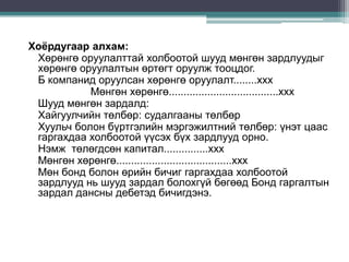 Хоёрдугаар алхам:
Хөрөнгө оруулалттай холбоотой шууд мөнгөн зардлуудыг
хөрөнгө оруулалтын өртөгт оруулж тооцдог.
Б компанид оруулсан хөрөнгө оруулалт........ххх
Мөнгөн хөрөнгө.....................................ххх
Шууд мөнгөн зардалд:
Хайгуулчийн төлбөр: судалгааны төлбөр
Хуульч болон бүртгэлийн мэргэжилтний төлбөр: үнэт цаас
гаргахдаа холбоотой үүсэх бүх зардлууд орно.
Нэмж төлөгдсөн капитал...............ххх
Мөнгөн хөрөнгө.......................................ххх
Мөн бонд болон өрийн бичиг гаргахдаа холбоотой
зардлууд нь шууд зардал болохгүй бөгөөд Бонд гаргалтын
зардал дансны дебетэд бичигдэнэ.

 