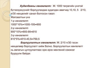 Худалдааны хөнгөлөлт: Ж: 1000 төгрөгийн үнэтэй
бүтээгдэхүүнийг борлуулахдаа худалдан авагчид 10,10, 5 2/10,
n/30 нөхцөлийг санал болгосон гэвэл:
Жагсаалтын үнэ
1-р хөнгөлөлт
1000*10%═1000-100═900
2-р хөнгөлөлт
900*10%═900-90═810
3-р хөнгөлөлт
810*5%═810-40,5═769,5
Борлуулалтын хөнгөлөлт: Ж: 2/10 n/30 гэсэн
нөхцөлөөр борлуулалт хийж болно. Борлуулалтын хөнгөлөлт
нь авлагын цуглуулалтаас орж ирэх мөнгөний хэмжээг
бууруулж байдаг.

 
