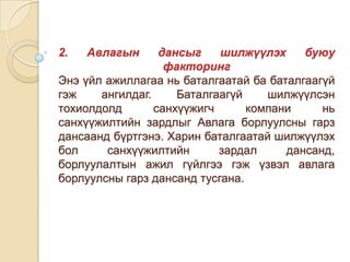 дансыг
шилжүүлэх
буюу
факторинг
Энэ үйл ажиллагаа нь баталгаатай ба баталгаагүй
гэж
ангилдаг.
Баталгаагүй
шилжүүлсэн
тохиолдолд
санхүүжигч
компани
нь
санхүүжилтийн зардлыг Авлага борлуулсны гарз
дансаанд бүртгэнэ. Харин баталгаатай шилжүүлэх
бол
санхүүжилтийн
зардал
дансанд,
борлуулалтын ажил гүйлгээ гэж үзвэл авлага
борлуулсны гарз дансанд тусгана.
2.

Авлагын

 