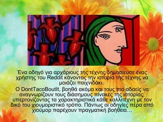 Ένα οδηγό για αρχάριους της τέχνης δημοσίευσε ένας
χρήστης του Reddit κάνοντας την ιστορία της τέχνης να
μοιάζει παιχνιδάκι.
Ο DontTacoBoutIt, βοηθά ακόμα και τους πιο αδαείς να
αναγνωρίζουν τους διάσημους πίνακες της ιστορίας,
υπερτονίζοντας τα χαρακτηριστικά κάθε καλλιτέχνη με τον
δικό του χιουμοριστικό τρόπο. Πάντως οι οδηγίες πέρα από
χιούμορ παρέχουν πραγματική βοήθεια…

 