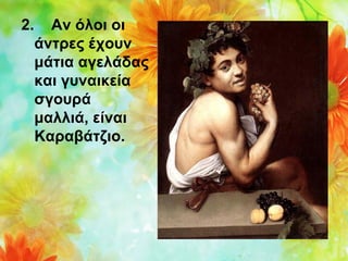 2.

Αν όλοι οι
άντρες έχουν
μάτια αγελάδας
και γυναικεία
σγουρά
μαλλιά, είναι
Καραβάτζιο.

 