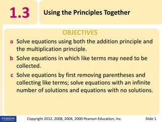 1.3

Using the Principles Together
OBJECTIVES

a Solve equations using both the addition principle and
the multiplication principle.
b Solve equations in which like terms may need to be
collected.
c Solve equations by first removing parentheses and
collecting like terms; solve equations with an infinite
number of solutions and equations with no solutions.

Copyright 2012, 2008, 2004, 2000 Pearson Education, Inc.

Slide 1

 