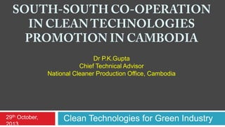 Dr P.K.Gupta
Chief Technical Advisor
National Cleaner Production Office, Cambodia

29th October,
2013

Clean Technologies for Green Industry

 