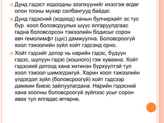 Дунд гэдэст ходоодны эзэлхүүнийг ихэсгэж өгдөг
олон тооны мухар салбангууд байдаг.
 Дунд гэдэсний (ходоод) ханын булчирхайт эс тус
бүр хоол боловсруулых шүүс ялгаруулдгаас
гадна боловсорсон тэжээлийн бодисыг сорон
авч гемолимфт (цус) дамжуулна. Боловсроогүй
хоол тэжээлийн зүйл хойт гэдсэнд орно.
 Хойт гэдсийг дотор нь нарийн гэдэс, бүдүүн
гэдэс, шулуун гэдэс (хошного) гэж хуваана. Хойт
гэдэсиий дотоод хана хитинэн бүрхүүлтэй тул
хоол тэжээл шимэгдэхгүй. Харин хоол тэжээлийн
үлдэгдэл зүйл (боловсроогүй) хойт гэдсээр
дамжин биеэс зайлуулагдана. Нарийн гэдэсний
хана хоолны боловсроогүй зүйлээс усыг сорон
авах тул ялгадас өггөрнө.


 