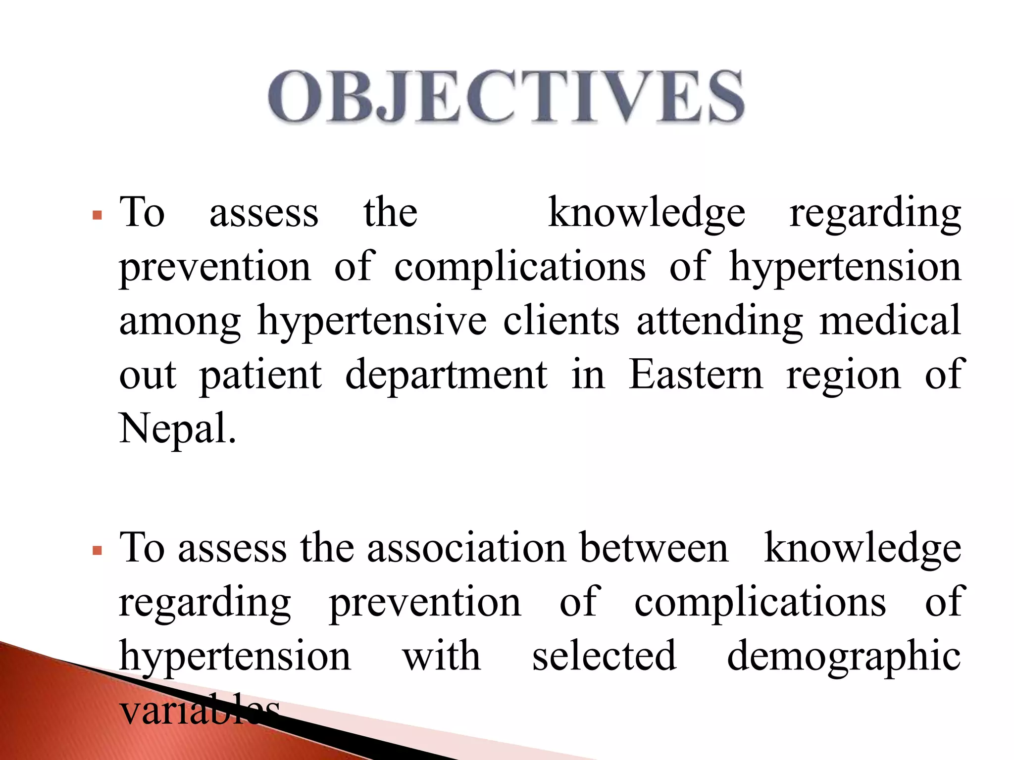 

To assess the
knowledge regarding
prevention of complications of hypertension
among hypertensive clients attending medical
out patient department in Eastern region of
Nepal.



To assess the association between knowledge
regarding prevention of complications of
hypertension with selected demographic
variables.

 