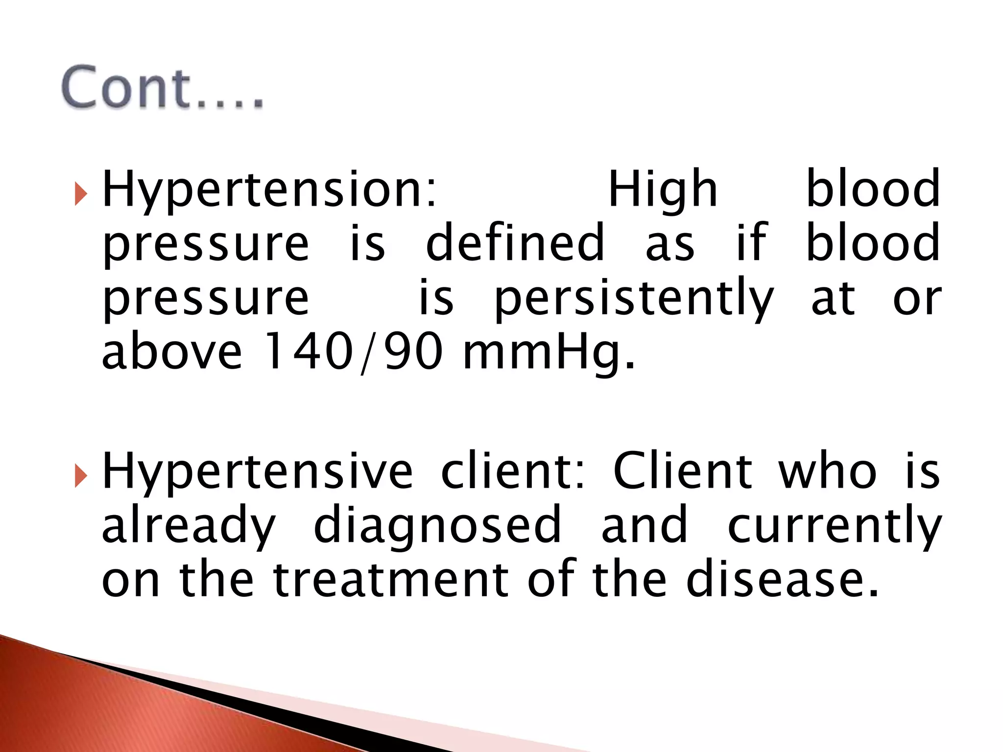  Hypertension:

High
blood
pressure is defined as if blood
pressure
is persistently at or
above 140/90 mmHg.

 Hypertensive

client: Client who is
already diagnosed and currently
on the treatment of the disease.

 