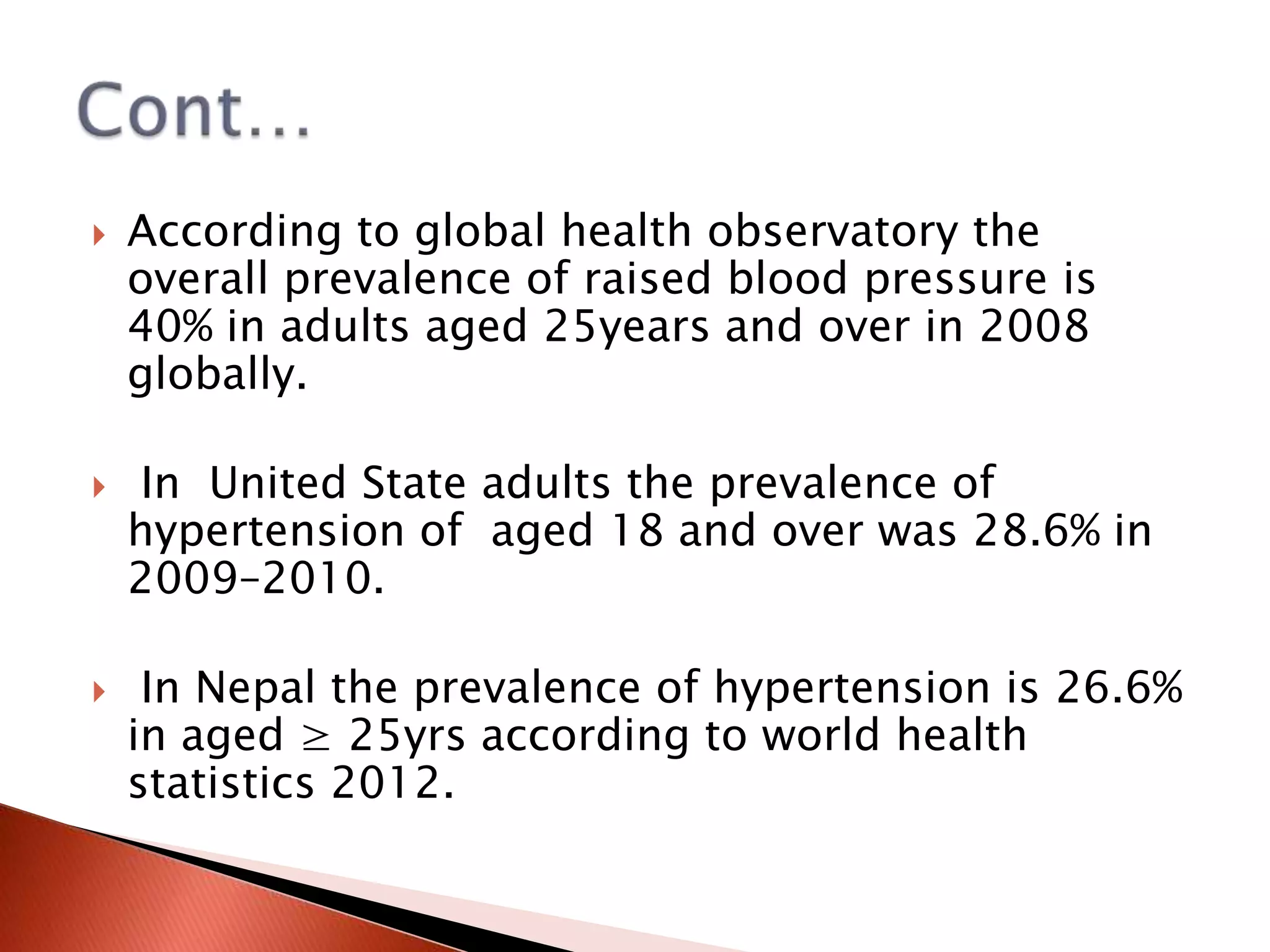 





According to global health observatory the
overall prevalence of raised blood pressure is
40% in adults aged 25years and over in 2008
globally.
In United State adults the prevalence of
hypertension of aged 18 and over was 28.6% in
2009–2010.
In Nepal the prevalence of hypertension is 26.6%
in aged ≥ 25yrs according to world health
statistics 2012.

 