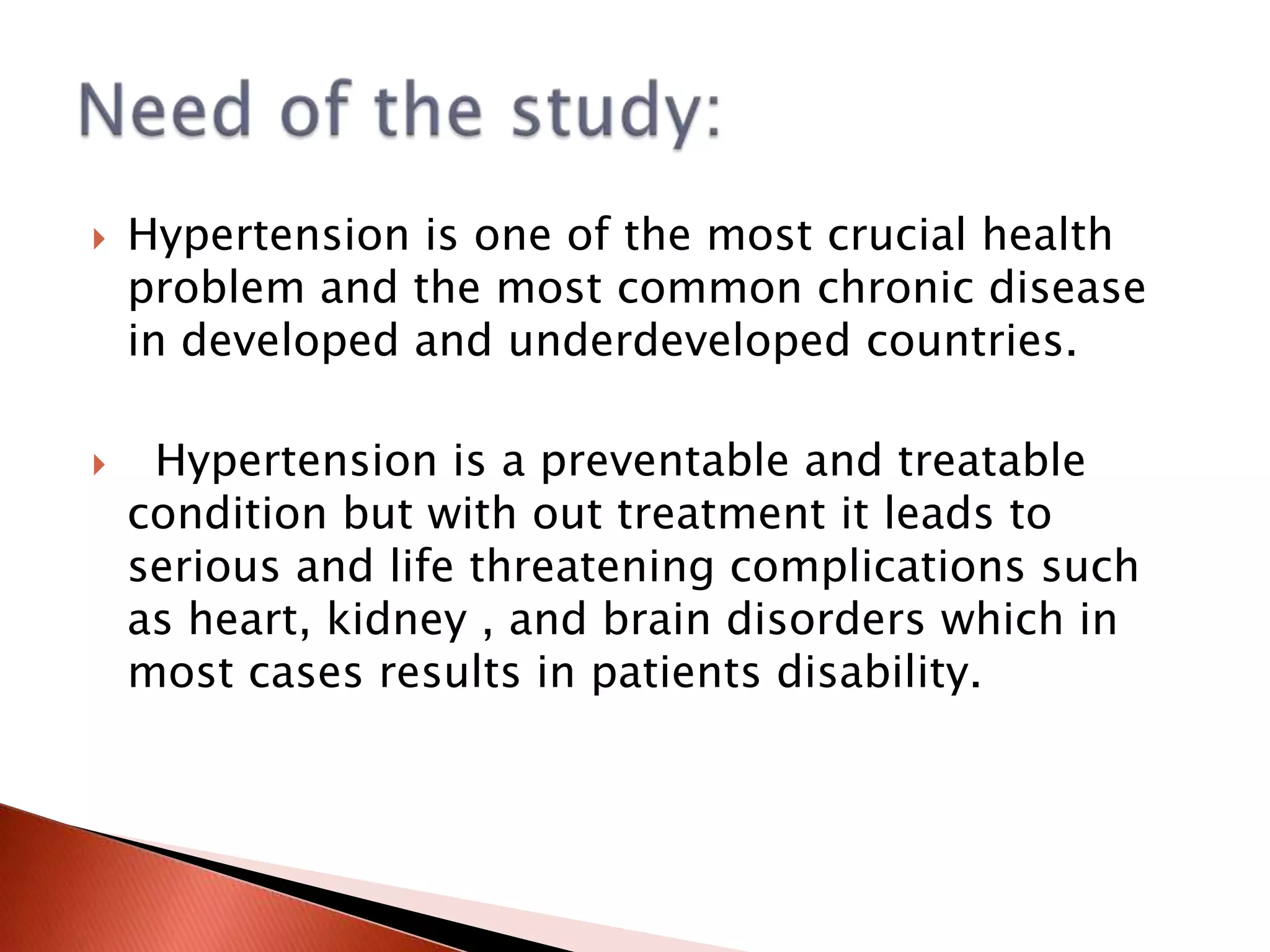 



Hypertension is one of the most crucial health
problem and the most common chronic disease
in developed and underdeveloped countries.
Hypertension is a preventable and treatable
condition but with out treatment it leads to
serious and life threatening complications such
as heart, kidney , and brain disorders which in
most cases results in patients disability.

 