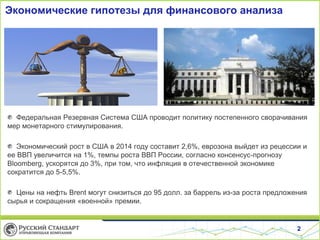Экономические гипотезы для финансового анализа

Федеральная Резервная Система США проводит политику постепенного сворачивания
мер монетарного стимулирования.
Экономический рост в США в 2014 году составит 2,6%, еврозона выйдет из рецессии и
ее ВВП увеличится на 1%, темпы роста ВВП России, согласно консенсус-прогнозу
Bloomberg, ускорятся до 3%, при том, что инфляция в отечественной экономике
сократится до 5-5,5%.

Цены на нефть Brent могут снизиться до 95 долл. за баррель из-за роста предложения
сырья и сокращения «военной» премии.

2

 