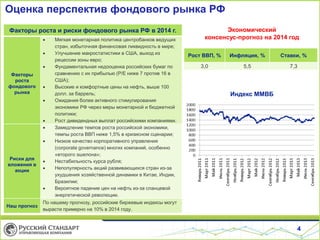 Оценка перспектив фондового рынка РФ
Факторы роста и риски фондового рынка РФ в 2014 г.




Факторы
роста
фондового
рынка








Риски для
вложения в
акции





Наш прогноз

Мягкая монетарная политика центробанков ведущих
стран, избыточная финансовая ликвидность в мире;
Улучшение макростатистики в США, выход из
рецессии зоны евро;
Фундаментальная недооценка российских бумаг по
сравнению с их прибылью (P/E ниже 7 против 16 в
США);
Высокие и комфортные цены на нефть, выше 100
долл. за баррель;
Ожидания более активного стимулирования
экономики РФ через меры монетарной и бюджетной
политики;
Рост дивидендных выплат российскими компаниями.
Замедление темпов роста российской экономики,
темпы роста ВВП ниже 1,5% в кризисном сценарии;
Низкое качество корпоративного управления
(corporate governance) многих компаний, особенно
«второго эшелона»;
Нестабильность курса рубля;
Непопулярность акций развивающихся стран из-за
ухудшения хозяйственной динамики в Китае, Индии,
Бразилии;
Вероятное падение цен на нефть из-за сланцевой
энергетической революции.

Экономический
консенсус-прогноз на 2014 год
Рост ВВП, %

Инфляция, %

Ставки, %

3,0

5,5

7,3

Индекс ММВБ

По нашему прогнозу, российские биржевые индексы могут
вырасти примерно на 10% в 2014 году.

4

 