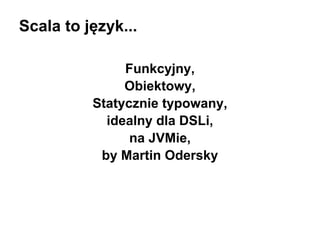 Scala to język...
Funkcyjny,
Obiektowy,
Statycznie typowany,
idealny dla DSLi,
na JVMie,
by Martin Odersky

 