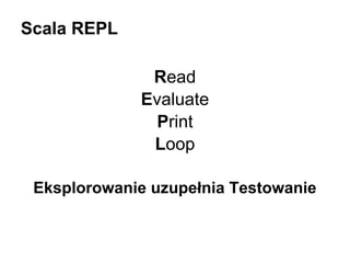 Scala REPL
Read
Evaluate
Print
Loop
Eksplorowanie uzupełnia Testowanie

 