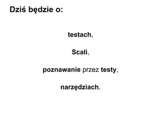Dziś będzie o:
testach,
Scali,
poznawanie przez testy,
narzędziach.

 